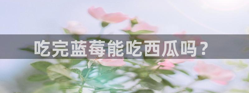 51吃瓜全网更新最快点：吃完蓝莓能吃西瓜吗？