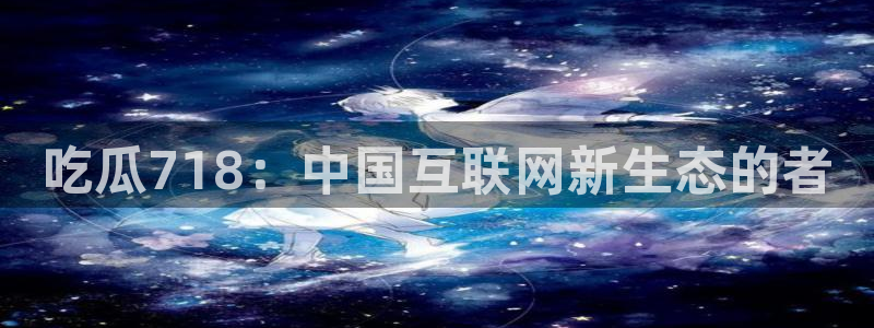 51吃瓜网热门大瓜：吃瓜718：中国互联网新生态的者