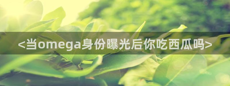 91吃瓜网今日吃瓜入口：<当omega身份曝光后你吃西瓜吗>