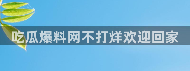 51吃瓜网ccgg：吃瓜爆料网不打烊欢迎回家