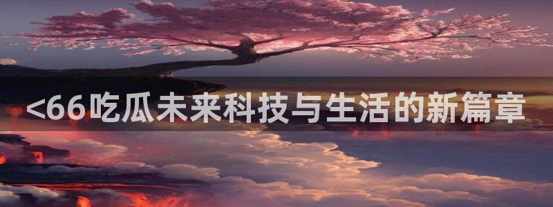 58吃瓜今日吃瓜入口:<66吃瓜未来科技与生活的新篇章